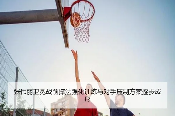 张伟丽卫冕战前摔法强化训练与对手压制方案逐步成形